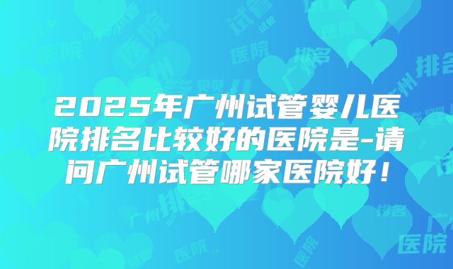 2025年广州试管婴儿医院排名比较好的医院是-请问广州试管哪家医院好！