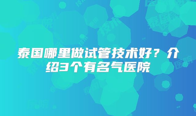 泰国哪里做试管技术好？介绍3个有名气医院