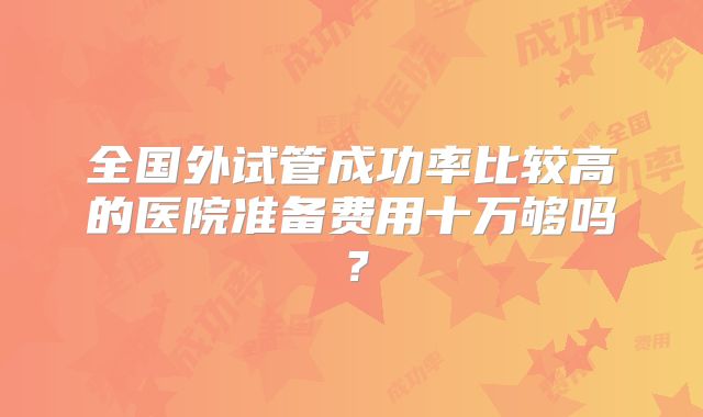 全国外试管成功率比较高的医院准备费用十万够吗？