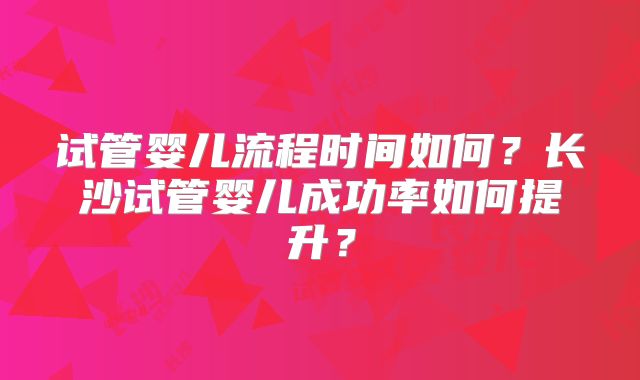 试管婴儿流程时间如何？长沙试管婴儿成功率如何提升？