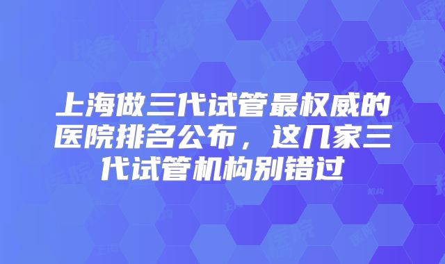 上海做三代试管最权威的医院排名公布，这几家三代试管机构别错过