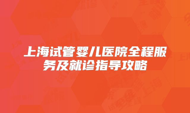 上海试管婴儿医院全程服务及就诊指导攻略