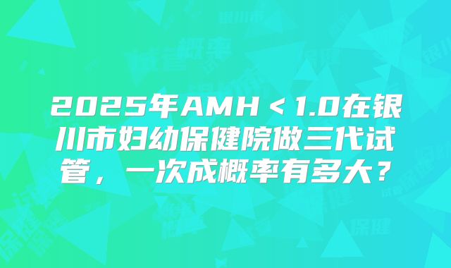2025年AMH＜1.0在银川市妇幼保健院做三代试管，一次成概率有多大？