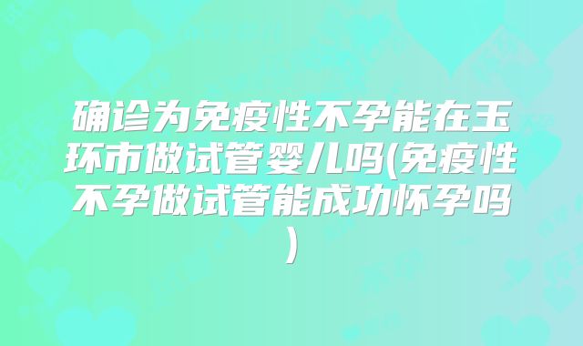 确诊为免疫性不孕能在玉环市做试管婴儿吗(免疫性不孕做试管能成功怀孕吗)