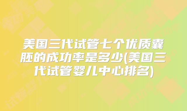 美国三代试管七个优质囊胚的成功率是多少(美国三代试管婴儿中心排名)