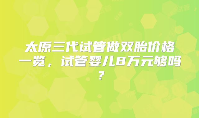 太原三代试管做双胎价格一览,试管婴儿8万元够吗?