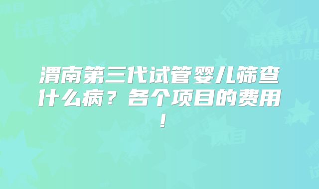 渭南第三代试管婴儿筛查什么病？各个项目的费用！
