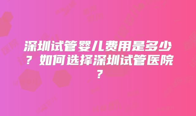 深圳试管婴儿费用是多少？如何选择深圳试管医院？