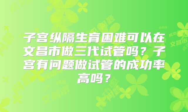 子宫纵隔生育困难可以在文昌市做三代试管吗？子宫有问题做试管的成功率高吗？