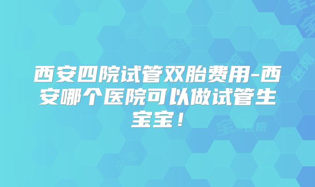 西安四院试管双胎费用-西安哪个医院可以做试管生宝宝！