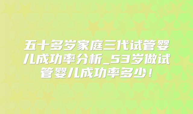 五十多岁家庭三代试管婴儿成功率分析_53岁做试管婴儿成功率多少！