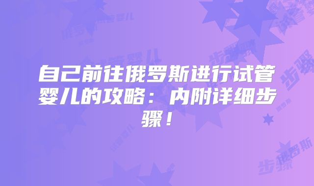 自己前往俄罗斯进行试管婴儿的攻略：内附详细步骤！