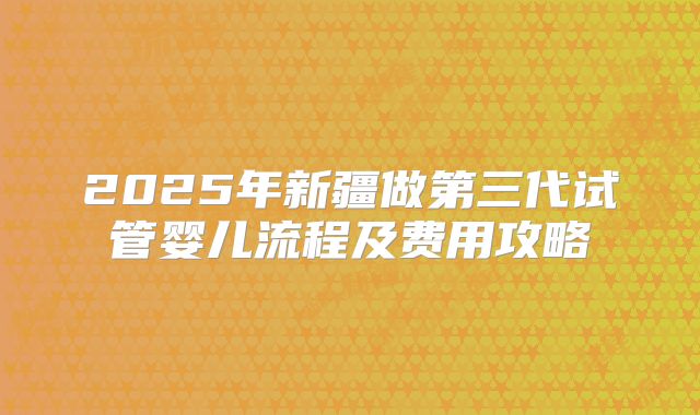 2025年新疆做第三代试管婴儿流程及费用攻略