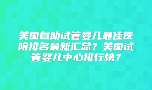 美国自助试管婴儿最佳医院排名最新汇总？美国试管婴儿中心排行榜？