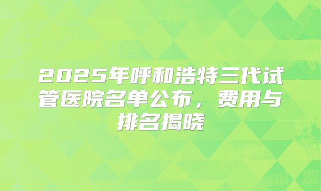 2025年呼和浩特三代试管医院名单公布，费用与排名揭晓