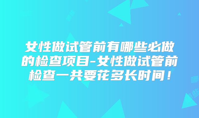 女性做试管前有哪些必做的检查项目-女性做试管前检查一共要花多长时间！