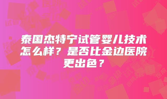 泰国杰特宁试管婴儿技术怎么样？是否比金边医院更出色？