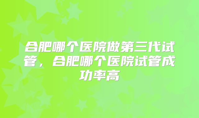 合肥哪个医院做第三代试管，合肥哪个医院试管成功率高