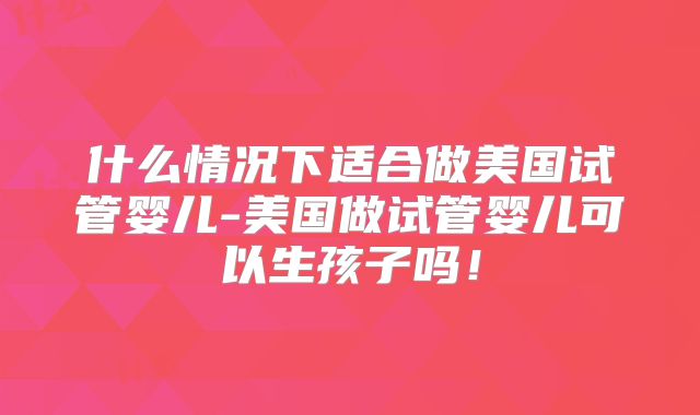 什么情况下适合做美国试管婴儿-美国做试管婴儿可以生孩子吗！