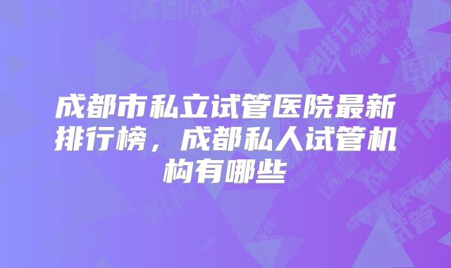 成都市私立试管医院最新排行榜，成都私人试管机构有哪些