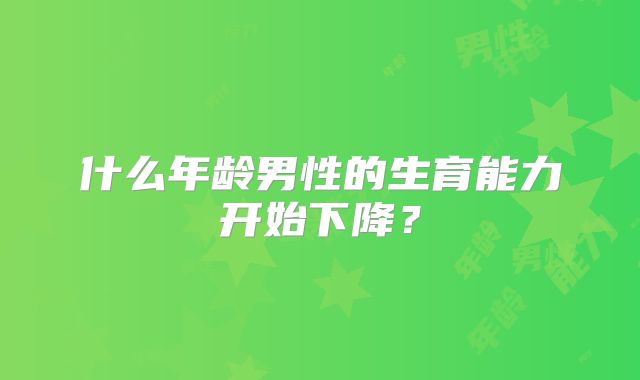 什么年龄男性的生育能力开始下降？