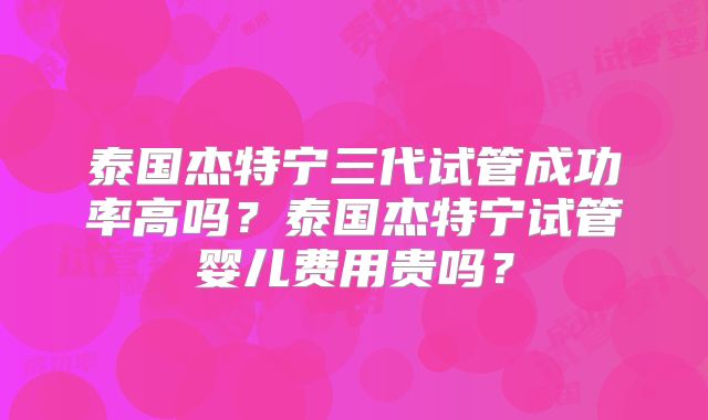 泰国杰特宁三代试管成功率高吗？泰国杰特宁试管婴儿费用贵吗？