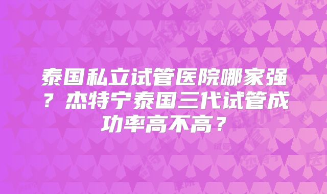 泰国私立试管医院哪家强?杰特宁泰国三代试管成功率高不高?
