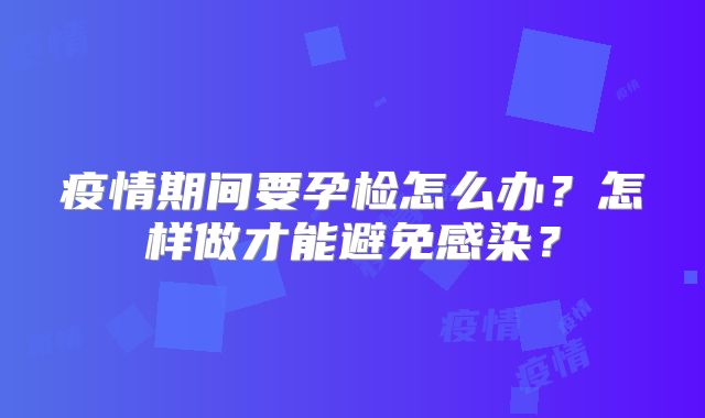 疫情期间要孕检怎么办?怎样做才能避免感染?