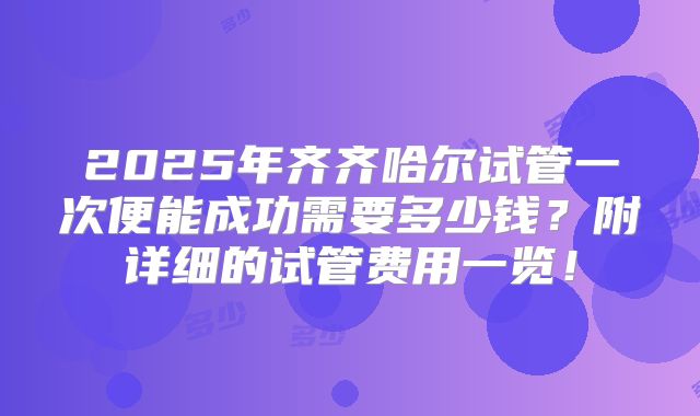 2025年齐齐哈尔试管一次便能成功需要多少钱？附详细的试管费用一览！