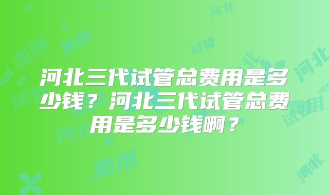 河北三代试管总费用是多少钱？河北三代试管总费用是多少钱啊？