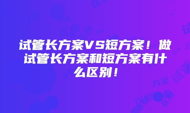 试管长方案VS短方案！做试管长方案和短方案有什么区别！