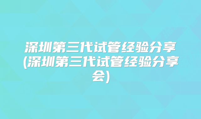 深圳第三代试管经验分享(深圳第三代试管经验分享会)