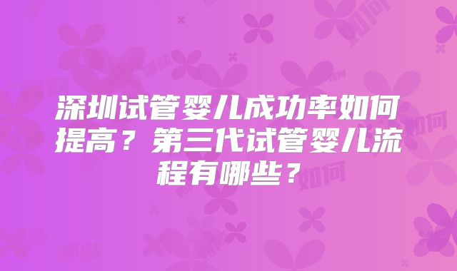 深圳试管婴儿成功率如何提高？第三代试管婴儿流程有哪些？