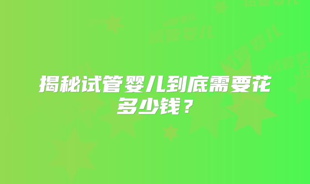 揭秘试管婴儿到底需要花多少钱？