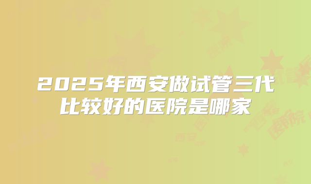 2025年西安做试管三代比较好的医院是哪家