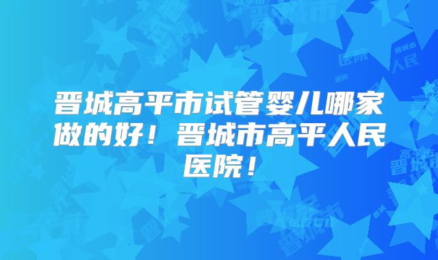 晋城高平市试管婴儿哪家做的好！晋城市高平人民医院！