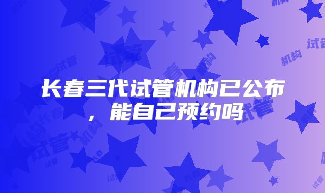 长春三代试管机构已公布，能自己预约吗