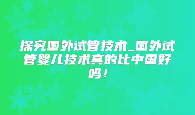 探究国外试管技术_国外试管婴儿技术真的比中国好吗!