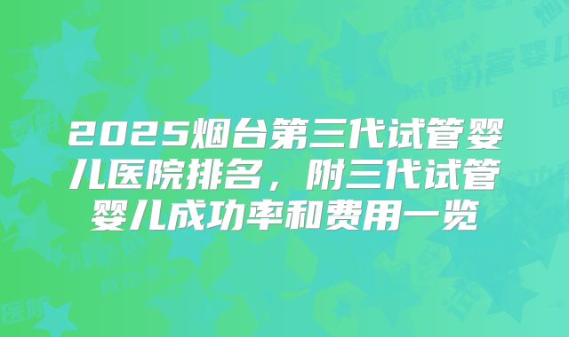2025烟台第三代试管婴儿医院排名，附三代试管婴儿成功率和费用一览