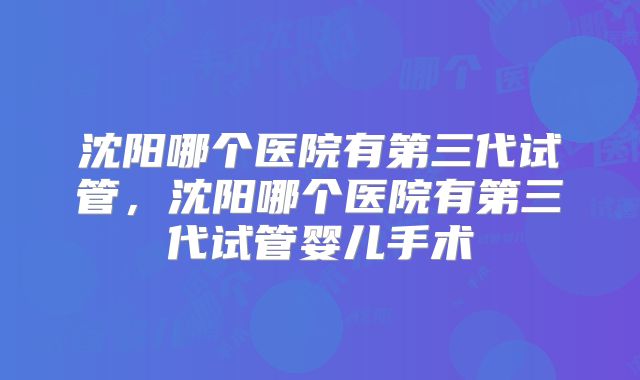 沈阳哪个医院有第三代试管，沈阳哪个医院有第三代试管婴儿手术