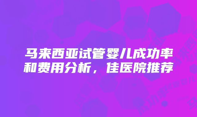 马来西亚试管婴儿成功率和费用分析，佳医院推荐