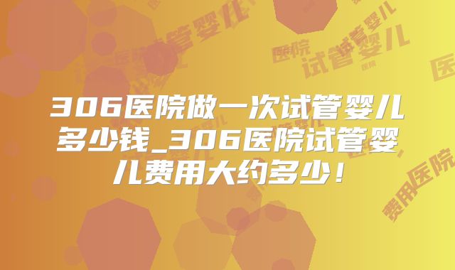 306医院做一次试管婴儿多少钱_306医院试管婴儿费用大约多少!