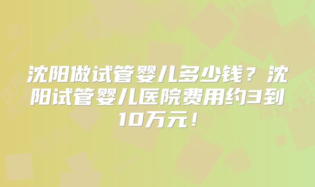 沈阳做试管婴儿多少钱？沈阳试管婴儿医院费用约3到10万元！