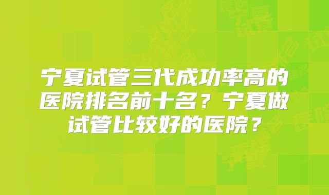 宁夏试管三代成功率高的医院排名前十名？宁夏做试管比较好的医院？