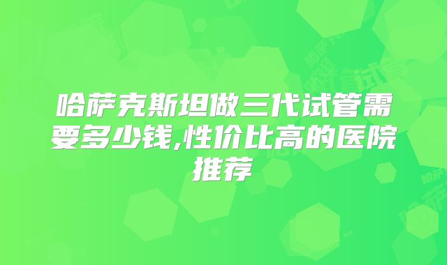 哈萨克斯坦做三代试管需要多少钱,性价比高的医院推荐