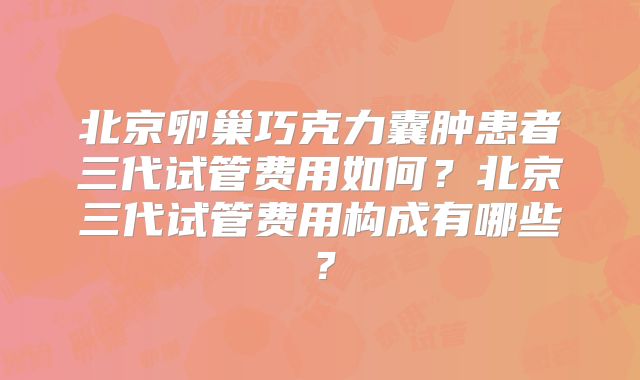 北京卵巢巧克力囊肿患者三代试管费用如何？北京三代试管费用构成有哪些？