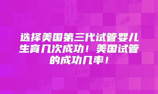 选择美国第三代试管婴儿生育几次成功!美国试管的成功几率!