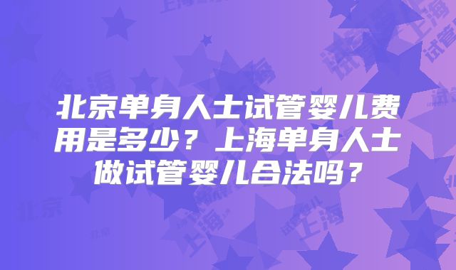 北京单身人士试管婴儿费用是多少？上海单身人士做试管婴儿合法吗？