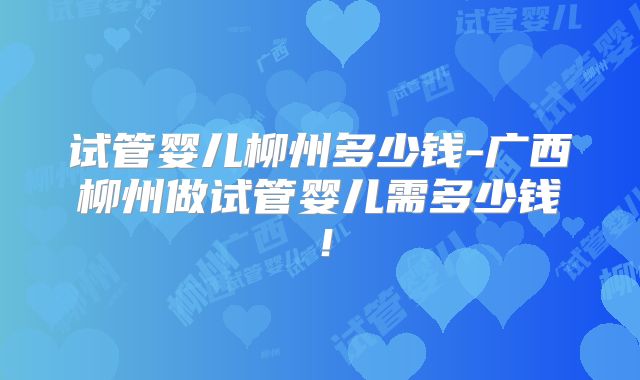 试管婴儿柳州多少钱-广西柳州做试管婴儿需多少钱！