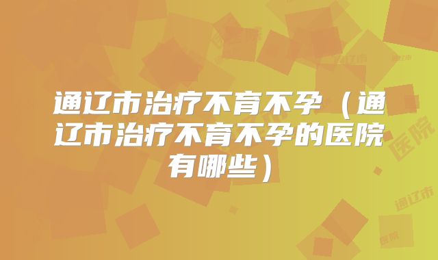通辽市治疗不育不孕(通辽市治疗不育不孕的医院有哪些)